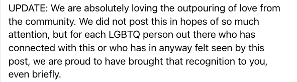 UPDATE: We are absolutely loving the outpouring of love from the community. We did not post this in hopes of so much attention, but for each LGBTQ person out there who has connected with this or who has in anyway felt seen by this post, we are proud to have brought that recognition to you, even briefly.
