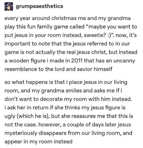 Every year around Christmas me and my grandma play this fun family game called 'maybe you want to put Jesus in your room instead, sweetie? :)'. Now, it's important to note that the Jesus referred to in our game is not actually the real Jesus Christ, but intead a wooden figure I made in 2011 that has an uncanny resemblance to the Lord and Savior Himself. So what happens is that I place Jesus in our living room, and my grandma smiles and asks if I don't want to decorate my room with Him instead. I ask her in return if she thinks my Jesus figure is ugly (which he is), but she reassures me that this is not the case. However, a couple of days later, Jesus mysteriously disappears from our living room, and appears in my room instead.