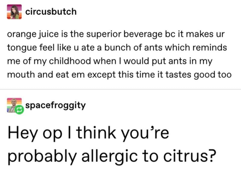 @circusbutch: oragne juice is the superior beverage because it makes your tongue feel like you ate a bunch of ants which reminds me of my childhood when I would put ants in my mouth and eat them except this time it tastes good too. @spacefroggity: hey OP, I think you're probably allergic to citrus?
